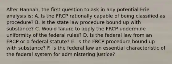 After Hannah, the first question to ask in any potential Erie analysis is: A. Is the FRCP rationally capable of being classified as procedure? B. Is the state law procedure bound up with substance? C. Would failure to apply the FRCP undermine uniformity of the federal rules? D. Is the federal law from an FRCP or a federal statute? E. Is the FRCP procedure bound up with substance? F. Is the federal law an essential characteristic of the federal system for administering justice?