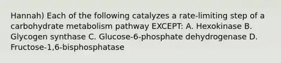 Hannah) Each of the following catalyzes a rate-limiting step of a carbohydrate metabolism pathway EXCEPT: A. Hexokinase B. Glycogen synthase C. Glucose-6-phosphate dehydrogenase D. Fructose-1,6-bisphosphatase