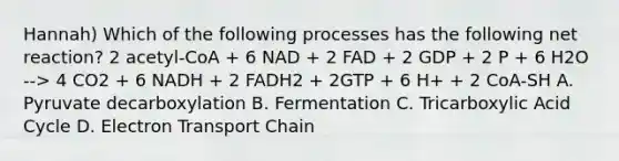 Hannah) Which of the following processes has the following net reaction? 2 acetyl-CoA + 6 NAD + 2 FAD + 2 GDP + 2 P + 6 H2O --> 4 CO2 + 6 NADH + 2 FADH2 + 2GTP + 6 H+ + 2 CoA-SH A. Pyruvate decarboxylation B. Fermentation C. Tricarboxylic Acid Cycle D. Electron Transport Chain