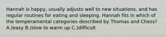 Hannah is happy, usually adjusts well to new situations, and has regular routines for eating and sleeping. Hannah fits in which of the temperamental categories described by Thomas and Chess? A.)easy B.)slow to warm up C.)difficult