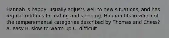 Hannah is happy, usually adjusts well to new situations, and has regular routines for eating and sleeping. Hannah fits in which of the temperamental categories described by Thomas and Chess? A. easy B. slow-to-warm-up C. difficult