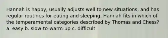 Hannah is happy, usually adjusts well to new situations, and has regular routines for eating and sleeping. Hannah fits in which of the temperamental categories described by Thomas and Chess? a. easy b. slow-to-warm-up c. difficult