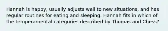 Hannah is happy, usually adjusts well to new situations, and has regular routines for eating and sleeping. Hannah fits in which of the temperamental categories described by Thomas and Chess?