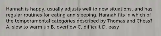 Hannah is happy, usually adjusts well to new situations, and has regular routines for eating and sleeping. Hannah fits in which of the temperamental categories described by Thomas and Chess? A. slow to warm up B. overflow C. difficult D. easy