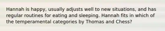 Hannah is happy, usually adjusts well to new situations, and has regular routines for eating and sleeping. Hannah fits in which of the temperamental categories by Thomas and Chess?