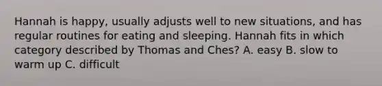 Hannah is happy, usually adjusts well to new situations, and has regular routines for eating and sleeping. Hannah fits in which category described by Thomas and Ches? A. easy B. slow to warm up C. difficult