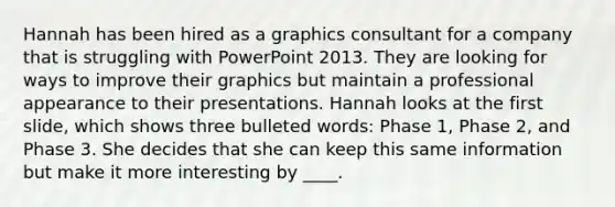 Hannah has been hired as a graphics consultant for a company that is struggling with PowerPoint 2013. They are looking for ways to improve their graphics but maintain a professional appearance to their presentations. Hannah looks at the first slide, which shows three bulleted words: Phase 1, Phase 2, and Phase 3. She decides that she can keep this same information but make it more interesting by ____.