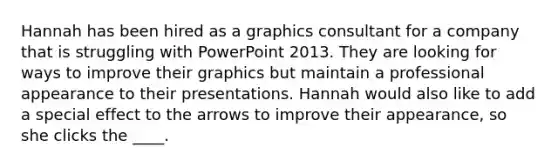 Hannah has been hired as a graphics consultant for a company that is struggling with PowerPoint 2013. They are looking for ways to improve their graphics but maintain a professional appearance to their presentations. Hannah would also like to add a special effect to the arrows to improve their appearance, so she clicks the ____.