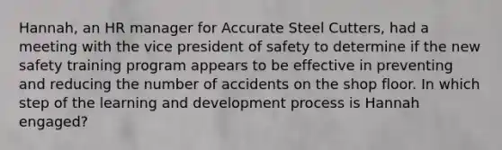 Hannah, an HR manager for Accurate Steel Cutters, had a meeting with the vice president of safety to determine if the new safety training program appears to be effective in preventing and reducing the number of accidents on the shop floor. In which step of the learning and development process is Hannah engaged?