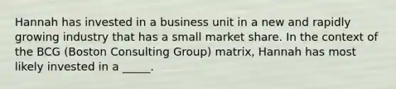 Hannah has invested in a business unit in a new and rapidly growing industry that has a small market share. In the context of the BCG (Boston Consulting Group) matrix, Hannah has most likely invested in a _____.