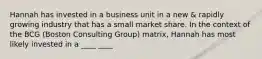 Hannah has invested in a business unit in a new & rapidly growing industry that has a small market share. In the context of the BCG (Boston Consulting Group) matrix, Hannah has most likely invested in a ____ ____