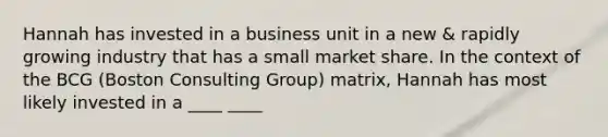 Hannah has invested in a business unit in a new & rapidly growing industry that has a small market share. In the context of the BCG (Boston Consulting Group) matrix, Hannah has most likely invested in a ____ ____