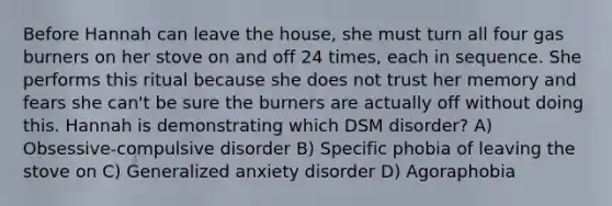 Before Hannah can leave the house, she must turn all four gas burners on her stove on and off 24 times, each in sequence. She performs this ritual because she does not trust her memory and fears she can't be sure the burners are actually off without doing this. Hannah is demonstrating which DSM disorder? A) Obsessive-compulsive disorder B) Specific phobia of leaving the stove on C) Generalized anxiety disorder D) Agoraphobia