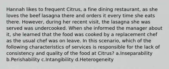 Hannah likes to frequent Citrus, a fine dining restaurant, as she loves the beef lasagna there and orders it every time she eats there. However, during her recent visit, the lasagna she was served was undercooked. When she informed the manager about it, she learned that the food was cooked by a replacement chef as the usual chef was on leave. In this scenario, which of the following characteristics of services is responsible for the lack of consistency and quality of the food at Citrus? a.Inseparability b.Perishability c.Intangibility d.Heterogeneity