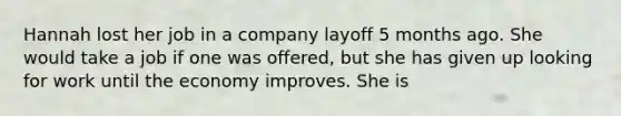 Hannah lost her job in a company layoff 5 months ago. She would take a job if one was offered, but she has given up looking for work until the economy improves. She is