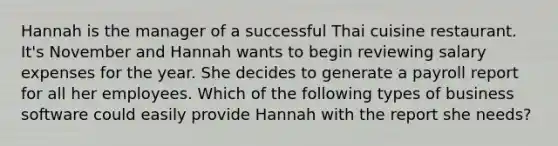 Hannah is the manager of a successful Thai cuisine restaurant. It's November and Hannah wants to begin reviewing salary expenses for the year. She decides to generate a payroll report for all her employees. Which of the following types of business software could easily provide Hannah with the report she needs?