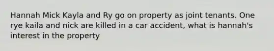 Hannah Mick Kayla and Ry go on property as joint tenants. One rye kaila and nick are killed in a car accident, what is hannah's interest in the property