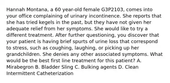 Hannah Montana, a 60 year-old female G3P2103, comes into your office complaining of urinary incontinence. She reports that she has tried kegels in the past, but they have not given her adequate relief from her symptoms. She would like to try a different treatment. After further questioning, you discover that your patient is having brief spurts of urine loss that correspond to stress, such as coughing, laughing, or picking up her grandchildren. She denies any other associated symptoms. What would be the best first line treatment for this patient? A. Mirabegron B. Bladder Sling C. Bulking agents D. Clean Intermittent Catheterization