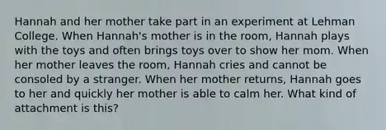 Hannah and her mother take part in an experiment at Lehman College. When Hannah's mother is in the room, Hannah plays with the toys and often brings toys over to show her mom. When her mother leaves the room, Hannah cries and cannot be consoled by a stranger. When her mother returns, Hannah goes to her and quickly her mother is able to calm her. What kind of attachment is this?