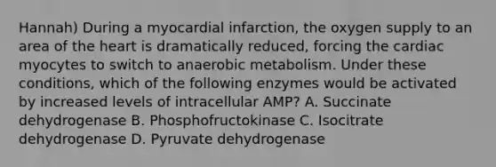 Hannah) During a myocardial infarction, the oxygen supply to an area of the heart is dramatically reduced, forcing the cardiac myocytes to switch to anaerobic metabolism. Under these conditions, which of the following enzymes would be activated by increased levels of intracellular AMP? A. Succinate dehydrogenase B. Phosphofructokinase C. Isocitrate dehydrogenase D. Pyruvate dehydrogenase