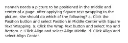 Hannah needs a picture to be positioned in the middle and center of a page. After applying Square text wrapping to the picture, she should do which of the following? a. Click the Position button and select Position in Middle Center with Square Text Wrapping. b. Click the Wrap Text button and select Top and Bottom. c. Click Align and select Align Middle. d. Click Align and select Align Center.