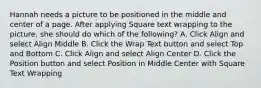 Hannah needs a picture to be positioned in the middle and center of a page. After applying Square text wrapping to the picture, she should do which of the following? A. Click Align and select Align Middle B. Click the Wrap Text button and select Top and Bottom C. Click Align and select Align Center D. Click the Position button and select Position in Middle Center with Square Text Wrapping