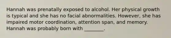 Hannah was prenatally exposed to alcohol. Her physical growth is typical and she has no facial abnormalities. However, she has impaired motor coordination, attention span, and memory. Hannah was probably born with ________.