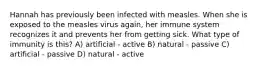 Hannah has previously been infected with measles. When she is exposed to the measles virus again, her immune system recognizes it and prevents her from getting sick. What type of immunity is this? A) artificial - active B) natural - passive C) artificial - passive D) natural - active