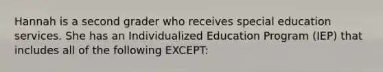 Hannah is a second grader who receives special education services. She has an Individualized Education Program​ (IEP) that includes all of the following​ EXCEPT: