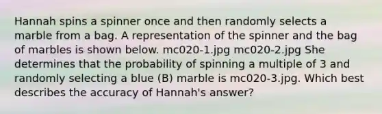 Hannah spins a spinner once and then randomly selects a marble from a bag. A representation of the spinner and the bag of marbles is shown below. mc020-1.jpg mc020-2.jpg She determines that the probability of spinning a multiple of 3 and randomly selecting a blue (B) marble is mc020-3.jpg. Which best describes the accuracy of Hannah's answer?