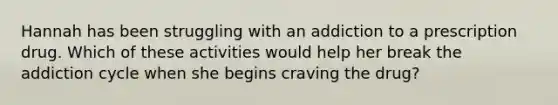 Hannah has been struggling with an addiction to a prescription drug. Which of these activities would help her break the addiction cycle when she begins craving the drug?