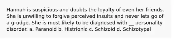 Hannah is suspicious and doubts the loyalty of even her friends. She is unwilling to forgive perceived insults and never lets go of a grudge. She is most likely to be diagnosed with __ personality disorder. a. Paranoid b. Histrionic c. Schizoid d. Schizotypal