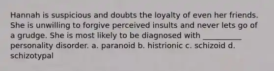 Hannah is suspicious and doubts the loyalty of even her friends. She is unwilling to forgive perceived insults and never lets go of a grudge. She is most likely to be diagnosed with __________ personality disorder. a. paranoid b. histrionic c. schizoid d. schizotypal