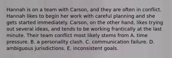 Hannah is on a team with Carson, and they are often in conflict. Hannah likes to begin her work with careful planning and she gets started immediately. Carson, on the other hand, likes trying out several ideas, and tends to be working frantically at the last minute. Their team conflict most likely stems from A. time pressure. B. a personality clash. C. communication failure. D. ambiguous jurisdictions. E. inconsistent goals.