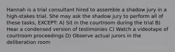 Hannah is a trial consultant hired to assemble a shadow jury in a high-stakes trial. She may ask the shadow jury to perform all of these tasks, EXCEPT: A) Sit in the courtroom during the trial B) Hear a condensed version of testimonies C) Watch a videotape of courtroom proceedings D) Observe actual jurors in the deliberation room