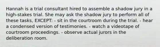 Hannah is a trial consultant hired to assemble a shadow jury in a high-stakes trial. She may ask the shadow jury to perform all of these tasks, EXCEPT: - sit in the courtroom during the trial. - hear a condensed version of testimonies. - watch a videotape of courtroom proceedings. - observe actual jurors in the deliberation room.