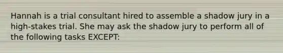 Hannah is a trial consultant hired to assemble a shadow jury in a high-stakes trial. She may ask the shadow jury to perform all of the following tasks EXCEPT: