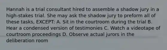 Hannah is a trial consultant hired to assemble a shadow jury in a high-stakes trial. She may ask the shadow jury to preform all of these tasks, EXCEPT: A. Sit in the courtroom during the trial B. Hear a condensed version of testimonies C. Watch a videotape of courtroom proceedings D. Observe actual jurors in the deliberation room