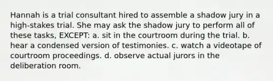 Hannah is a trial consultant hired to assemble a shadow jury in a high-stakes trial. She may ask the shadow jury to perform all of these tasks, EXCEPT: a. sit in the courtroom during the trial. b. hear a condensed version of testimonies. c. watch a videotape of courtroom proceedings. d. observe actual jurors in the deliberation room.