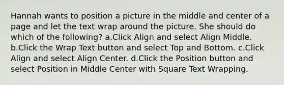 Hannah wants to position a picture in the middle and center of a page and let the text wrap around the picture. She should do which of the following? a.Click Align and select Align Middle. b.Click the Wrap Text button and select Top and Bottom. c.Click Align and select Align Center. d.Click the Position button and select Position in Middle Center with Square Text Wrapping.