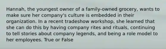 Hannah, the youngest owner of a family-owned grocery, wants to make sure her company's culture is embedded in their organization. In a recent tradeshow workshop, she learned that she can do this by having company rites and rituals, continuing to tell stories about company legends, and being a role model to her employees. True or False