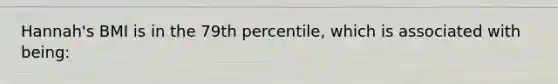 Hannah's BMI is in the 79th percentile, which is associated with being: