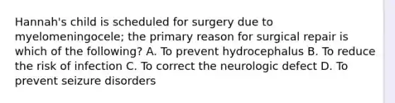 Hannah's child is scheduled for surgery due to myelomeningocele; the primary reason for surgical repair is which of the following? A. To prevent hydrocephalus B. To reduce the risk of infection C. To correct the neurologic defect D. To prevent seizure disorders