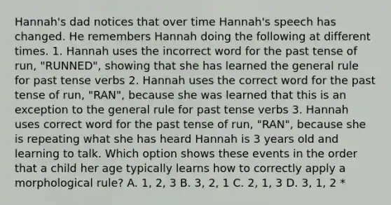 Hannah's dad notices that over time Hannah's speech has changed. He remembers Hannah doing the following at different times. 1. Hannah uses the incorrect word for the past tense of run, "RUNNED", showing that she has learned the general rule for past tense verbs 2. Hannah uses the correct word for the past tense of run, "RAN", because she was learned that this is an exception to the general rule for past tense verbs 3. Hannah uses correct word for the past tense of run, "RAN", because she is repeating what she has heard Hannah is 3 years old and learning to talk. Which option shows these events in the order that a child her age typically learns how to correctly apply a morphological rule? A. 1, 2, 3 B. 3, 2, 1 C. 2, 1, 3 D. 3, 1, 2 *