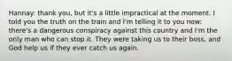 Hannay: thank you, but it's a little impractical at the moment. I told you the truth on the train and I'm telling it to you now: there's a dangerous conspiracy against this country and I'm the only man who can stop it. They were taking us to their boss, and God help us if they ever catch us again.