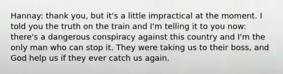 Hannay: thank you, but it's a little impractical at the moment. I told you the truth on the train and I'm telling it to you now: there's a dangerous conspiracy against this country and I'm the only man who can stop it. They were taking us to their boss, and God help us if they ever catch us again.