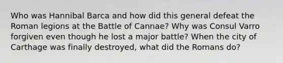 Who was Hannibal Barca and how did this general defeat the Roman legions at the Battle of Cannae? Why was Consul Varro forgiven even though he lost a major battle? When the city of Carthage was finally destroyed, what did the Romans do?