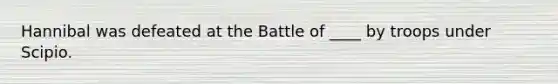 Hannibal was defeated at the Battle of ____ by troops under Scipio.