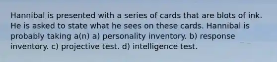 Hannibal is presented with a series of cards that are blots of ink. He is asked to state what he sees on these cards. Hannibal is probably taking a(n) a) personality inventory. b) response inventory. c) projective test. d) intelligence test.