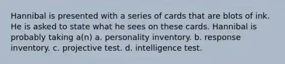 Hannibal is presented with a series of cards that are blots of ink. He is asked to state what he sees on these cards. Hannibal is probably taking a(n) a. personality inventory. b. response inventory. c. projective test. d. intelligence test.